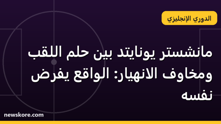 مانشستر يونايتد بين حلم اللقب ومخاوف الانهيار: الواقع يفرض نفسه