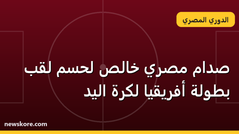 صدام مصري خالص لحسم لقب بطولة أفريقيا لكرة اليد