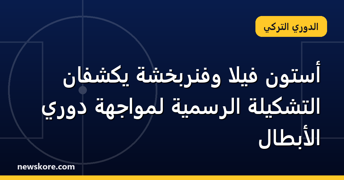 أستون فيلا وفنربخشة يكشفان التشكيلة الرسمية لمواجهة دوري الأبطال