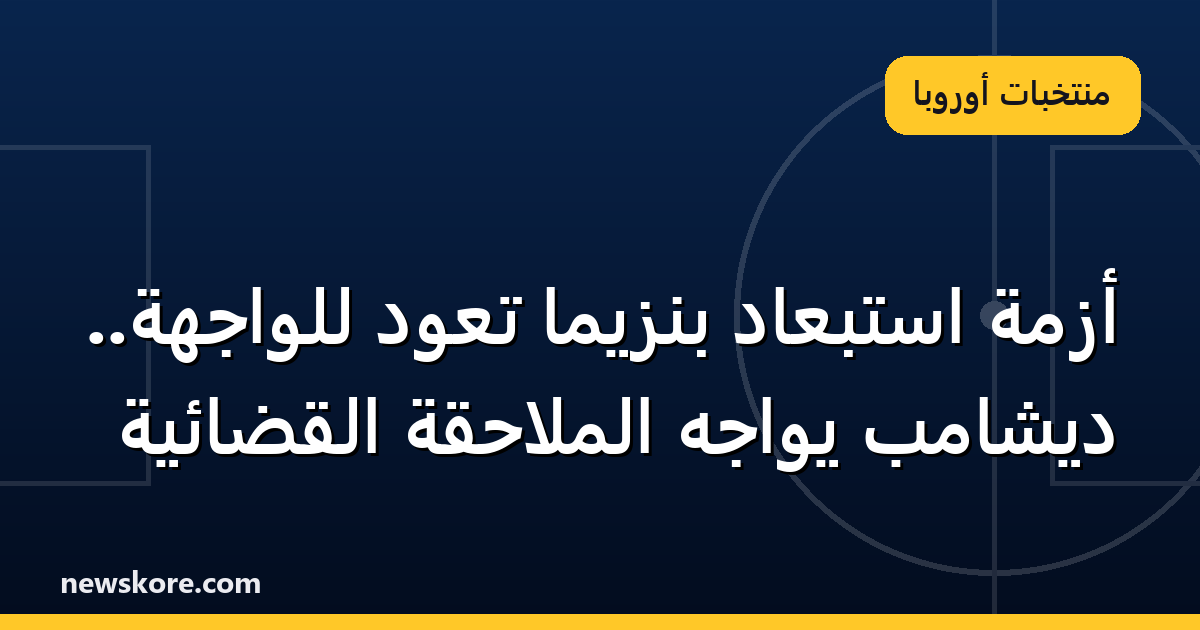 أزمة استبعاد بنزيما تعود للواجهة.. ديشامب يواجه الملاحقة القضائية